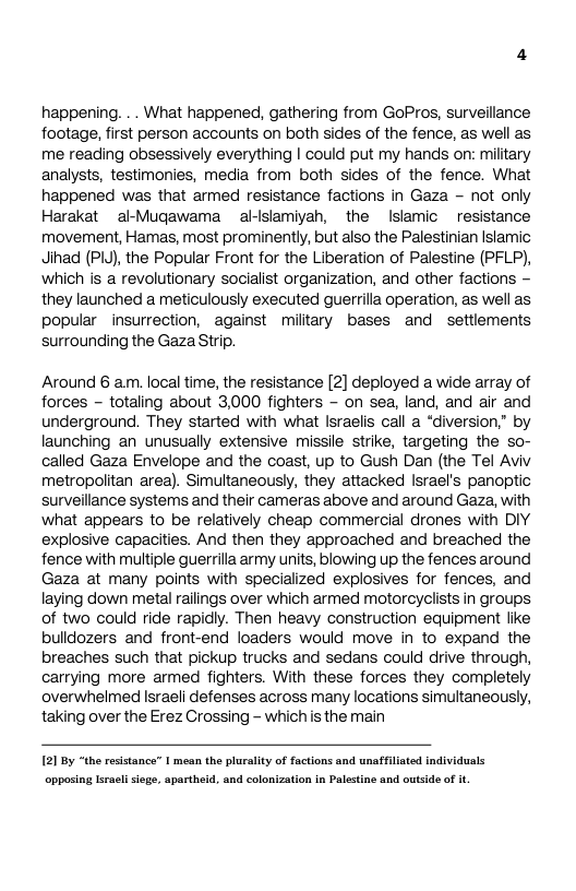 happening. . . What happened, gathering from GoPros, surveillance footage, first person accounts on both sides of the fence, as well as me reading obsessively everything | could put my hands on: military analysts, testimonies, media from both sides of the fence. What happened was that armed resistance factions in Gaza - not only Harakat al-Mugawama allslamiyah, the Islamic ~resistance movement, Hamas, most prominently, but also the Palestinian Islamic Jinad (P, the Popular Front for the Liberation of Palestine (PFLP), which is a revolutionary socialist organization, and other factions ~ they launched a meticulously executed guerrilla operation, as well as popular insurrection, against military bases and settlements surrounding the Gaza Strip.  Around 6 am. local time, the resistance [2] deployed a wide array of forces - totaling about 3000 fighters ~ on sea, land, and air and underground. They started with what Israelis call a “diversion,” by launching an unusually extensive missie strike, targeting the so- called Gaza Envelope and the coast, up to Gush Dan (the Tel Aviv metropolitan area). Simultaneously, they attacked lsrael’s panoptic surveillance systems and their cameras above and around Gaza, with what appears to be relatively cheap commercial drones with DIY explosive capacities. And then they approached and breached the fence with multiple guerrilla army units, blowing up the fences around Gaza at many points with specialized explosives for fences, and laying down metal raiings over which armed motorcyclists in groups of two could ride rapidly. Then heavy construction equipment like bulldozers and front-end loaders would move in to expand the breaches such that pickup trucks and sedans could drive through, carrying more armed fighters. With these forces they completely overwhelmed lsraeli defenses across many locations simultaneously, taking over the Erez Crossing - whichisthe main  121 By “the resistance” 1 mean the plurality of factions and unaffiliated individuals  opposing lsracli sige, apartheid, and colonization in Palestine and outside of i 